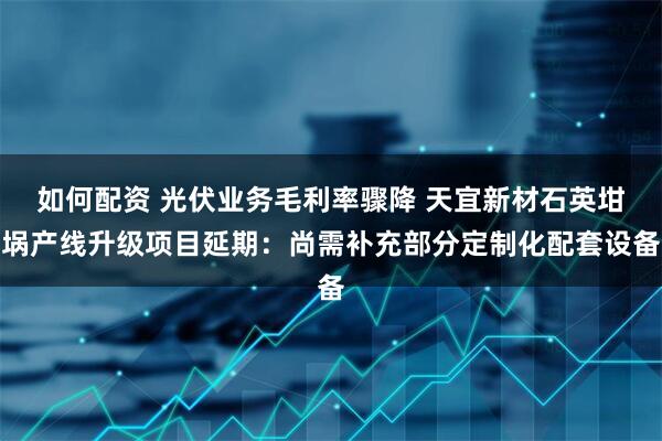 如何配资 光伏业务毛利率骤降 天宜新材石英坩埚产线升级项目延期：尚需补充部分定制化配套设备