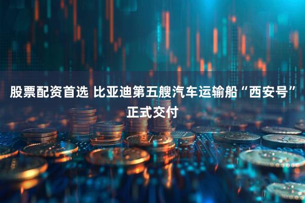 股票配资首选 比亚迪第五艘汽车运输船“西安号”正式交付