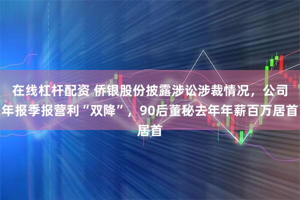 在线杠杆配资 侨银股份披露涉讼涉裁情况，公司年报季报营利“双降”，90后董秘去年年薪百万居首