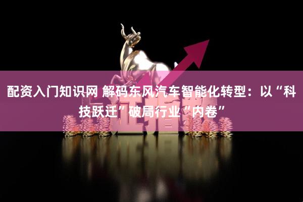 配资入门知识网 解码东风汽车智能化转型：以“科技跃迁”破局行业“内卷”