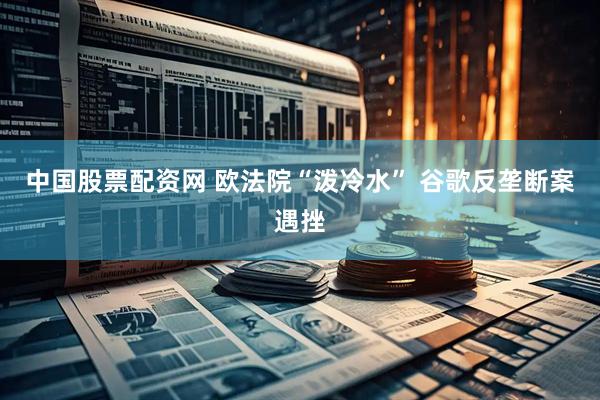 中国股票配资网 欧法院“泼冷水” 谷歌反垄断案遇挫