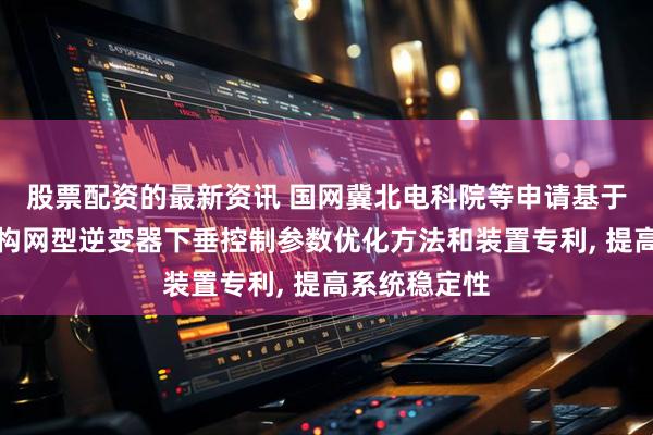股票配资的最新资讯 国网冀北电科院等申请基于改进曲线的构网型逆变器下垂控制参数优化方法和装置专利, 提高系统稳定性
