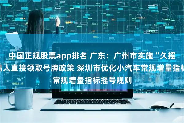 中国正规股票app排名 广东：广州市实施“久摇不中”申请人直接领取号牌政策 深圳市优化小汽车常规增量指标摇号规则