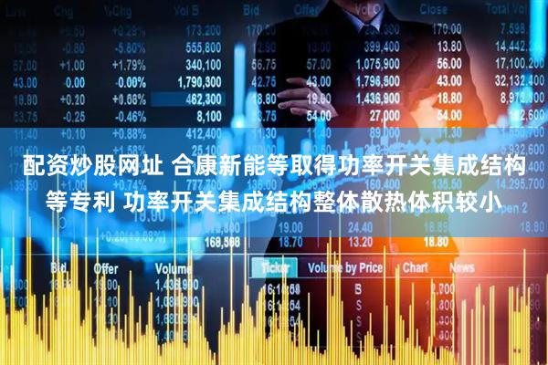 配资炒股网址 合康新能等取得功率开关集成结构等专利 功率开关集成结构整体散热体积较小