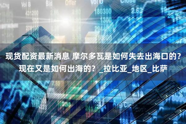 现货配资最新消息 摩尔多瓦是如何失去出海口的？现在又是如何出海的？_拉比亚_地区_比萨