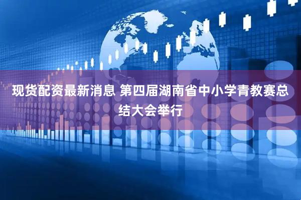 现货配资最新消息 第四届湖南省中小学青教赛总结大会举行