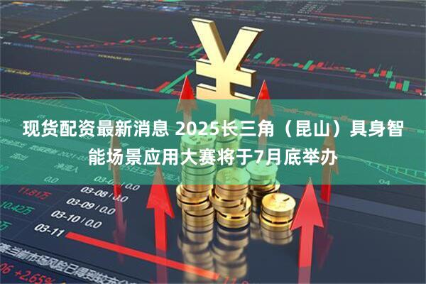 现货配资最新消息 2025长三角（昆山）具身智能场景应用大赛将于7月底举办