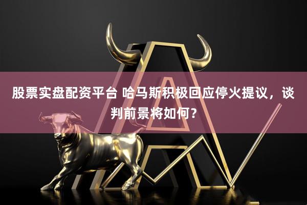 股票实盘配资平台 哈马斯积极回应停火提议，谈判前景将如何？