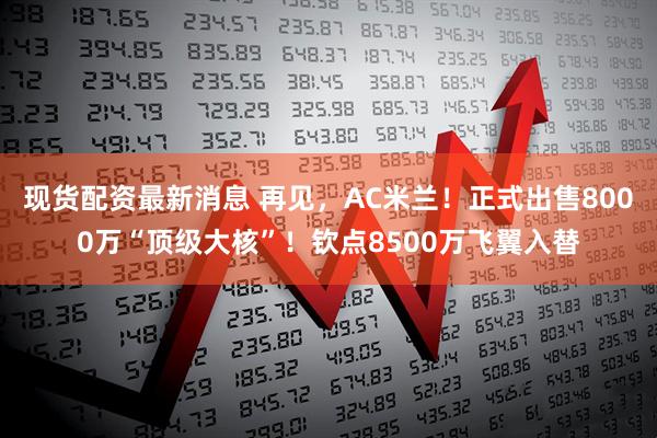 现货配资最新消息 再见，AC米兰！正式出售8000万“顶级大核”！钦点8500万飞翼入替