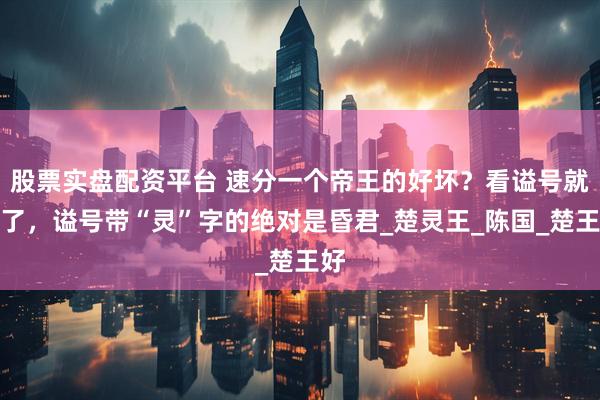 股票实盘配资平台 速分一个帝王的好坏？看谥号就够了，谥号带“灵”字的绝对是昏君_楚灵王_陈国_楚王好