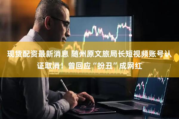 现货配资最新消息 随州原文旅局长短视频账号认证取消！曾回应“扮丑”成网红
