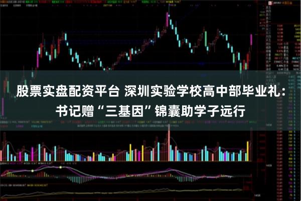 股票实盘配资平台 深圳实验学校高中部毕业礼：书记赠“三基因”锦囊助学子远行