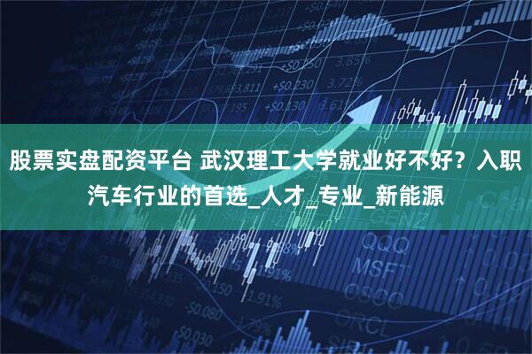 股票实盘配资平台 武汉理工大学就业好不好？入职汽车行业的首选_人才_专业_新能源