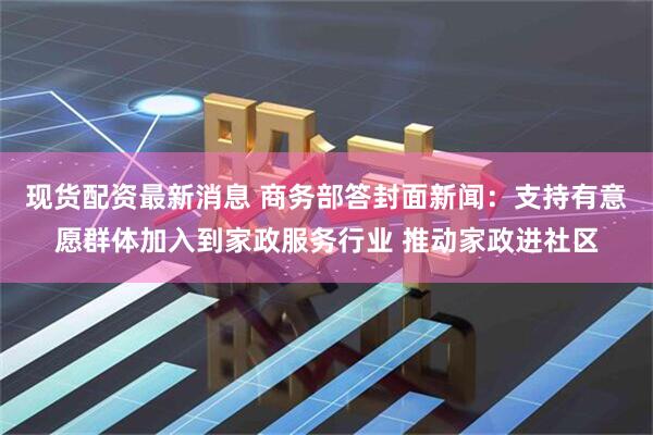 现货配资最新消息 商务部答封面新闻：支持有意愿群体加入到家政服务行业 推动家政进社区