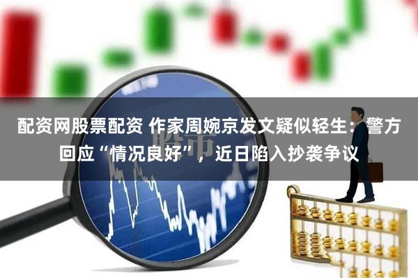 配资网股票配资 作家周婉京发文疑似轻生：警方回应“情况良好”，近日陷入抄袭争议
