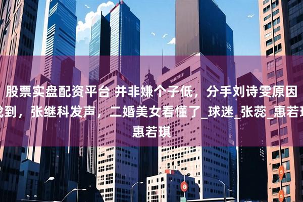 股票实盘配资平台 并非嫌个子低，分手刘诗雯原因找到，张继科发声，二婚美女看懂了_球迷_张蕊_惠若琪