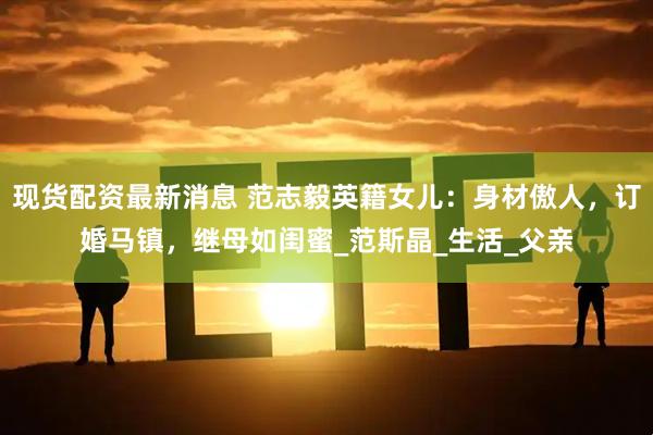 现货配资最新消息 范志毅英籍女儿：身材傲人，订婚马镇，继母如闺蜜_范斯晶_生活_父亲