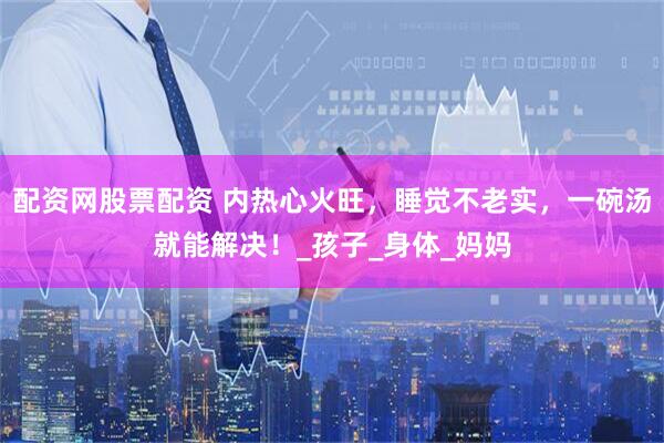 配资网股票配资 内热心火旺，睡觉不老实，一碗汤就能解决！_孩子_身体_妈妈