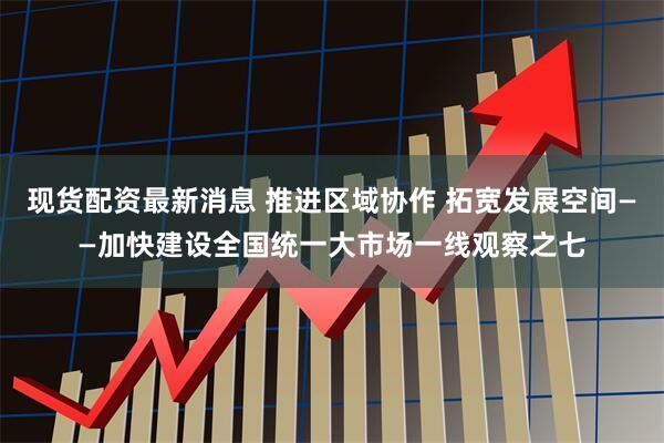 现货配资最新消息 推进区域协作 拓宽发展空间——加快建设全国统一大市场一线观察之七