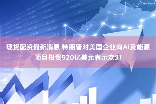 现货配资最新消息 特朗普对美国企业向AI及能源项目投资920亿美元表示欢迎