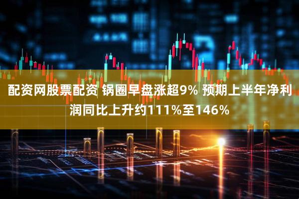 配资网股票配资 锅圈早盘涨超9% 预期上半年净利润同比上升约111%至146%