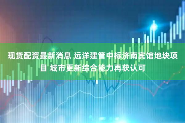 现货配资最新消息 远洋建管中标济南宾馆地块项目 城市更新综合能力再获认可