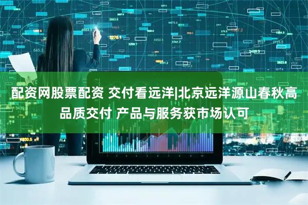配资网股票配资 交付看远洋|北京远洋源山春秋高品质交付 产品与服务获市场认可
