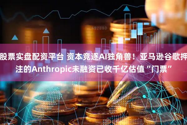 股票实盘配资平台 资本竞逐AI独角兽！亚马逊谷歌押注的Anthropic未融资已收千亿估值“门票”