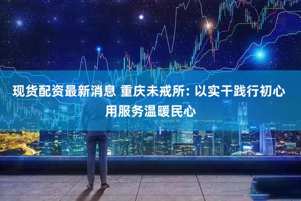 现货配资最新消息 重庆未戒所: 以实干践行初心 用服务温暖民心