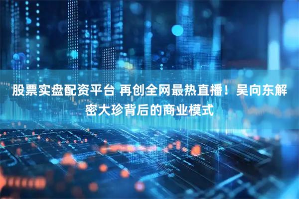 股票实盘配资平台 再创全网最热直播！吴向东解密大珍背后的商业模式
