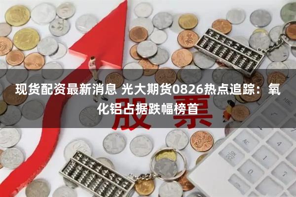 现货配资最新消息 光大期货0826热点追踪：氧化铝占据跌幅榜首