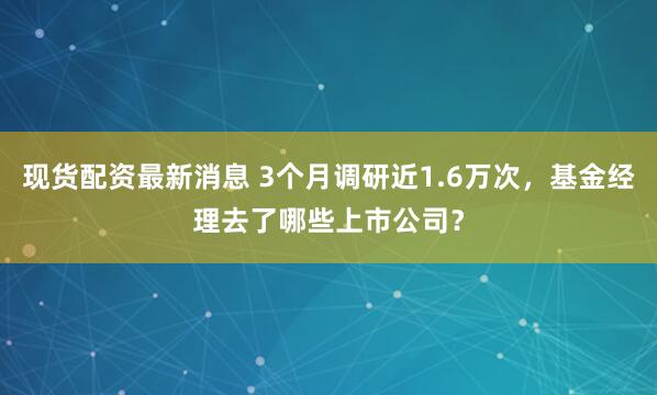 现货配资最新消息 3个月调研近1.6万次，基金经理去了哪些上市公司？
