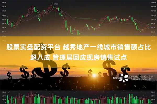 股票实盘配资平台 越秀地产一线城市销售额占比超八成 管理层回应现房销售试点