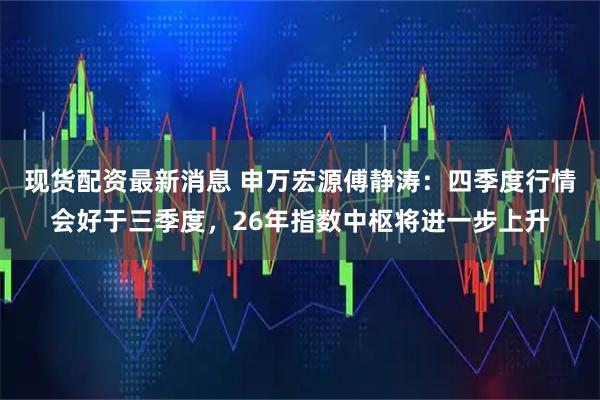 现货配资最新消息 申万宏源傅静涛：四季度行情会好于三季度，26年指数中枢将进一步上升