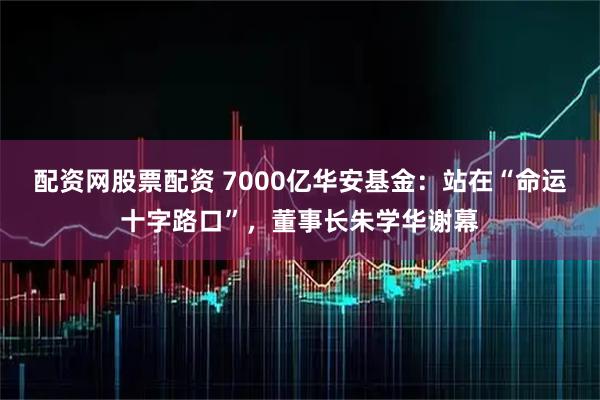 配资网股票配资 7000亿华安基金：站在“命运十字路口”，董事长朱学华谢幕