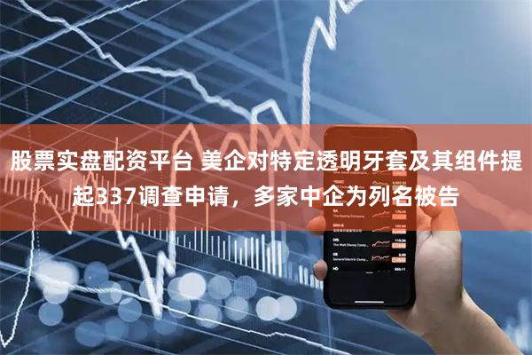 股票实盘配资平台 美企对特定透明牙套及其组件提起337调查申请，多家中企为列名被告