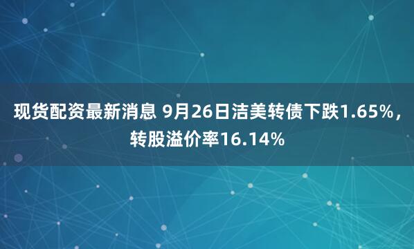 现货配资最新消息 9月26日洁美转债下跌1.65%,转股溢价率16.14%