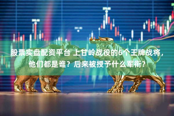 股票实盘配资平台 上甘岭战役的6个王牌战将，他们都是谁？后来被授予什么军衔？