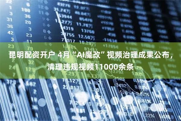 昆明配资开户 4月“AI魔改”视频治理成果公布，清理违规视频11000余条