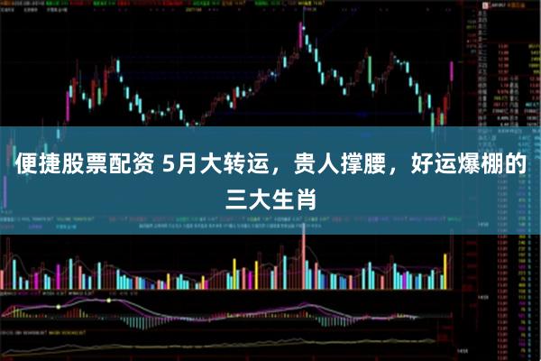 便捷股票配资 5月大转运，贵人撑腰，好运爆棚的三大生肖
