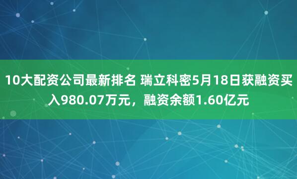 10大配资公司最新排名 瑞立科密5月18日获融资买入980.07万元，融资余额1.60亿元