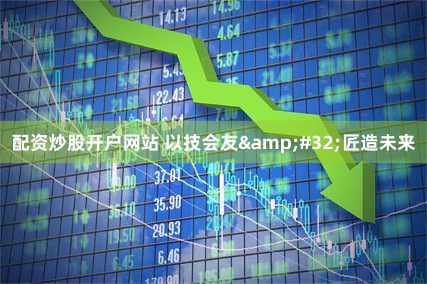 配资炒股开户网站 以技会友 匠造未来