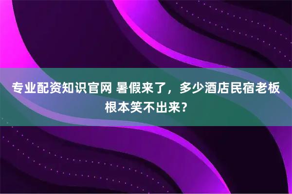 专业配资知识官网 暑假来了,多少酒店民宿老板根本笑不出来?