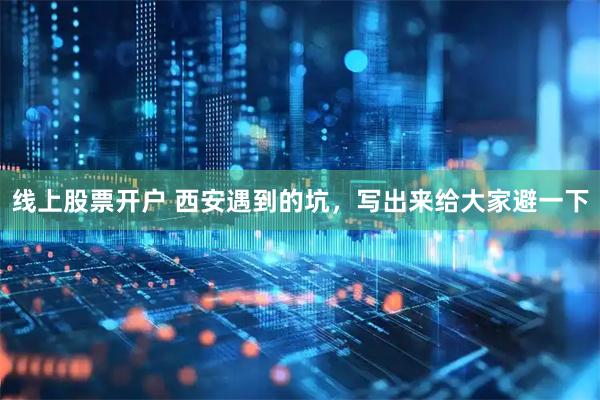 线上股票开户 西安遇到的坑，写出来给大家避一下