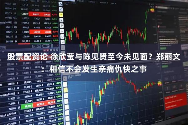 股票配资论 徐欣莹与陈见贤至今未见面？郑丽文：相信不会发生亲痛仇快之事