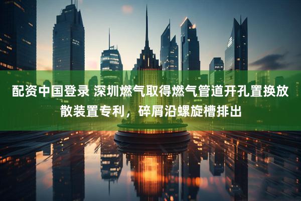 配资中国登录 深圳燃气取得燃气管道开孔置换放散装置专利，碎屑沿螺旋槽排出