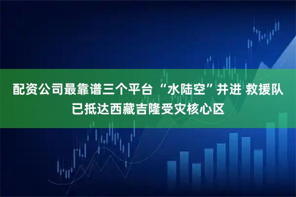 配资公司最靠谱三个平台 “水陆空”并进 救援队已抵达西藏吉隆受灾核心区