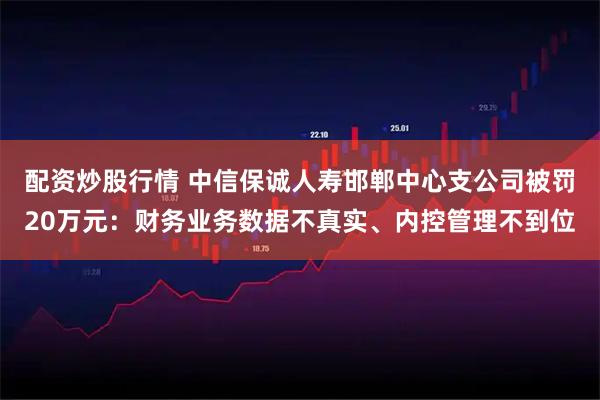 配资炒股行情 中信保诚人寿邯郸中心支公司被罚20万元:财务业务数据不真实、内控管理不到位