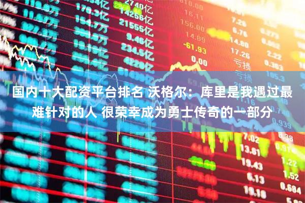 国内十大配资平台排名 沃格尔：库里是我遇过最难针对的人 很荣幸成为勇士传奇的一部分