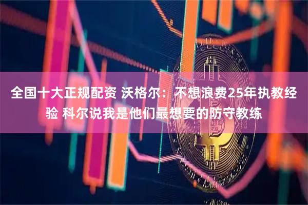 全国十大正规配资 沃格尔：不想浪费25年执教经验 科尔说我是他们最想要的防守教练